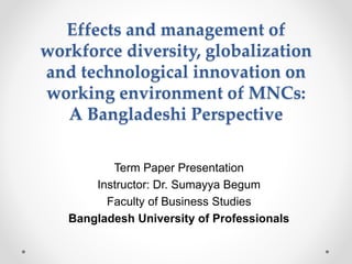 Effects and management of
workforce diversity, globalization
and technological innovation on
working environment of MNCs:
A Bangladeshi Perspective
Term Paper Presentation
Instructor: Dr. Sumayya Begum
Faculty of Business Studies
Bangladesh University of Professionals
 