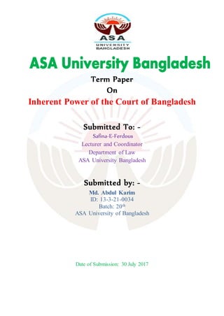 Term Paper
On
Inherent Power of the Court of Bangladesh
Submitted To: -
Safina-E-Ferdous
Lecturer and Coordinator
Department of Law
ASA University Bangladesh
Submitted by: -
Md. Abdul Karim
ID: 13-3-21-0034
Batch: 20th
ASA University of Bangladesh
Date of Submission: 30 July 2017
 