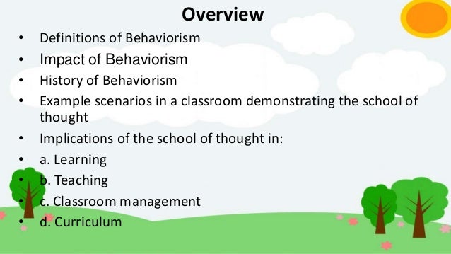 Overview
• Definitions of Behaviorism
• Impact of Behaviorism
• History of Behaviorism
• Example scenarios in a classroom demonstrating the school of
thought
• Implications of the school of thought in:
• a. Learning
• b. Teaching
• c. Classroom management
• d. Curriculum
 