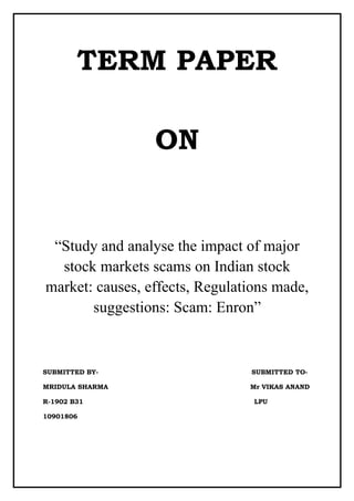 TERM PAPER

                 ON


 “Study and analyse the impact of major
  stock markets scams on Indian stock
market: causes, effects, Regulations made,
       suggestions: Scam: Enron”



SUBMITTED BY-                   SUBMITTED TO-

MRIDULA SHARMA                  Mr VIKAS ANAND

R-1902 B31                       LPU

10901806
 