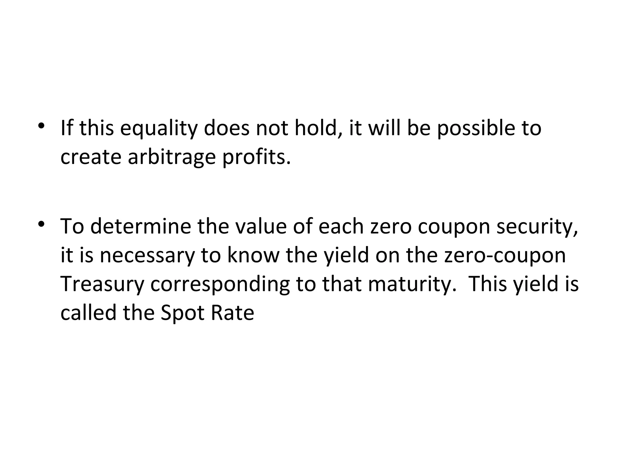 If this equality does not hold, it will be possible to create arbitrage profits. To determine the value of each zero coupon security, it is necessary to know the yield on the zero-coupon Treasury corresponding to that maturity.  This yield is called the Spot Rate 