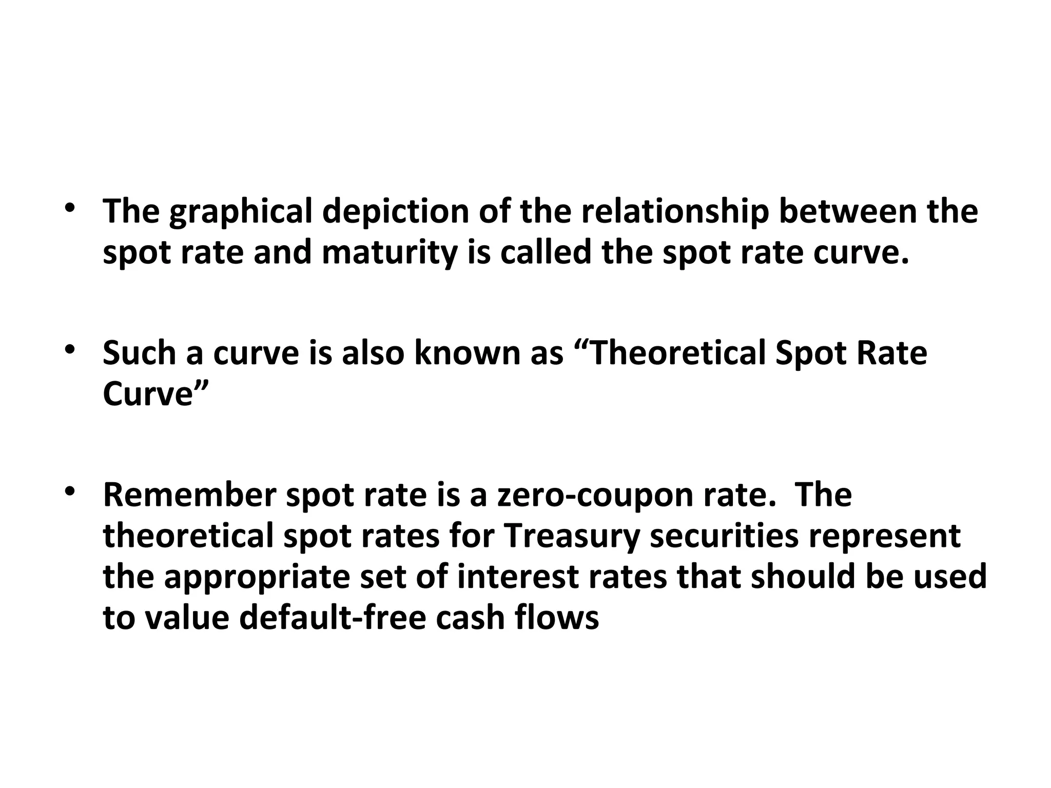 The graphical depiction of the relationship between the spot rate and maturity is called the spot rate curve.  Such a curve is also known as “Theoretical Spot Rate Curve” Remember spot rate is a zero-coupon rate.  The theoretical spot rates for Treasury securities represent the appropriate set of interest rates that should be used to value default-free cash flows  