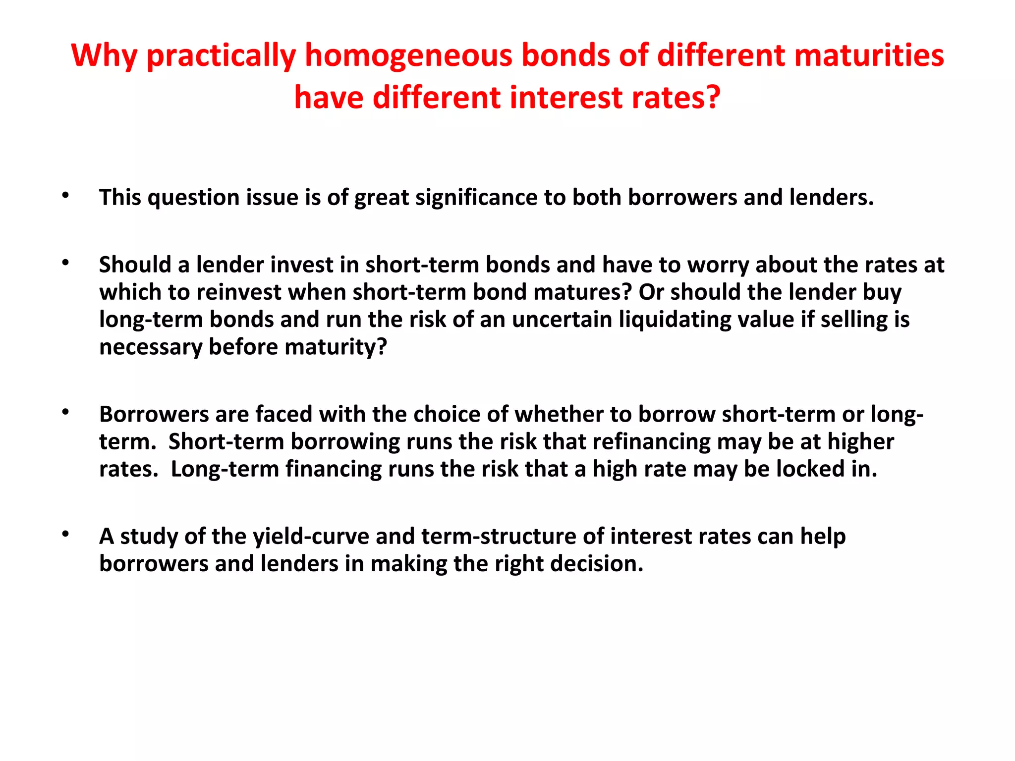 Why practically homogeneous bonds of different maturities have different interest rates? This question issue is of great significance to both borrowers and lenders.    Should a lender invest in short-term bonds and have to worry about the rates at which to reinvest when short-term bond matures? Or should the lender buy long-term bonds and run the risk of an uncertain liquidating value if selling is necessary before maturity?   Borrowers are faced with the choice of whether to borrow short-term or long-term.  Short-term borrowing runs the risk that refinancing may be at higher rates.  Long-term financing runs the risk that a high rate may be locked in.   A study of the yield-curve and term-structure of interest rates can help borrowers and lenders in making the right decision. 