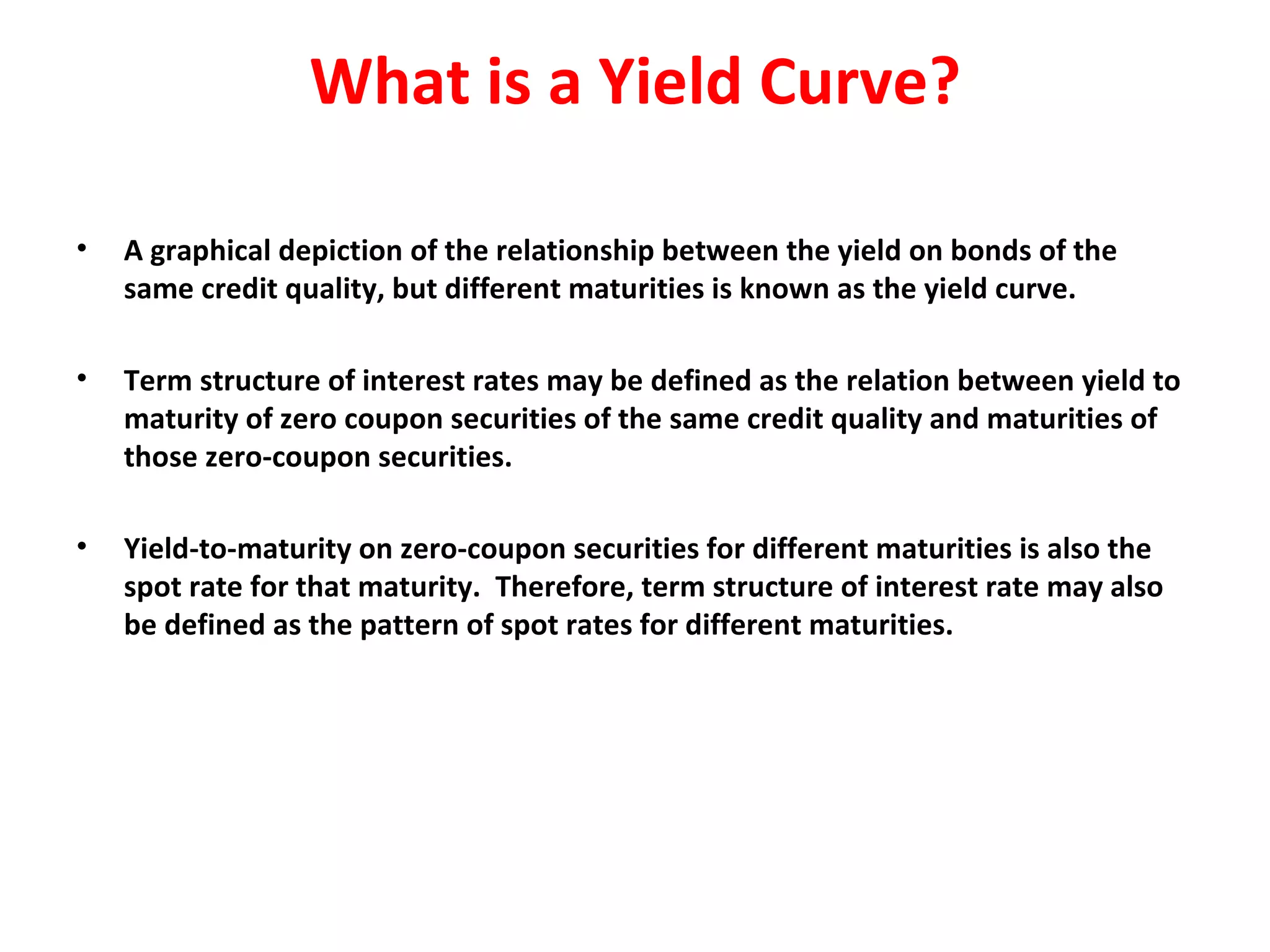 What is a Yield Curve? A graphical depiction of the relationship between the yield on bonds of the same credit quality, but different maturities is known as the yield curve.   Term structure of interest rates may be defined as the relation between yield to maturity of zero coupon securities of the same credit quality and maturities of those zero-coupon securities.    Yield-to-maturity on zero-coupon securities for different maturities is also the spot rate for that maturity.  Therefore, term structure of interest rate may also be defined as the pattern of spot rates for different maturities. 