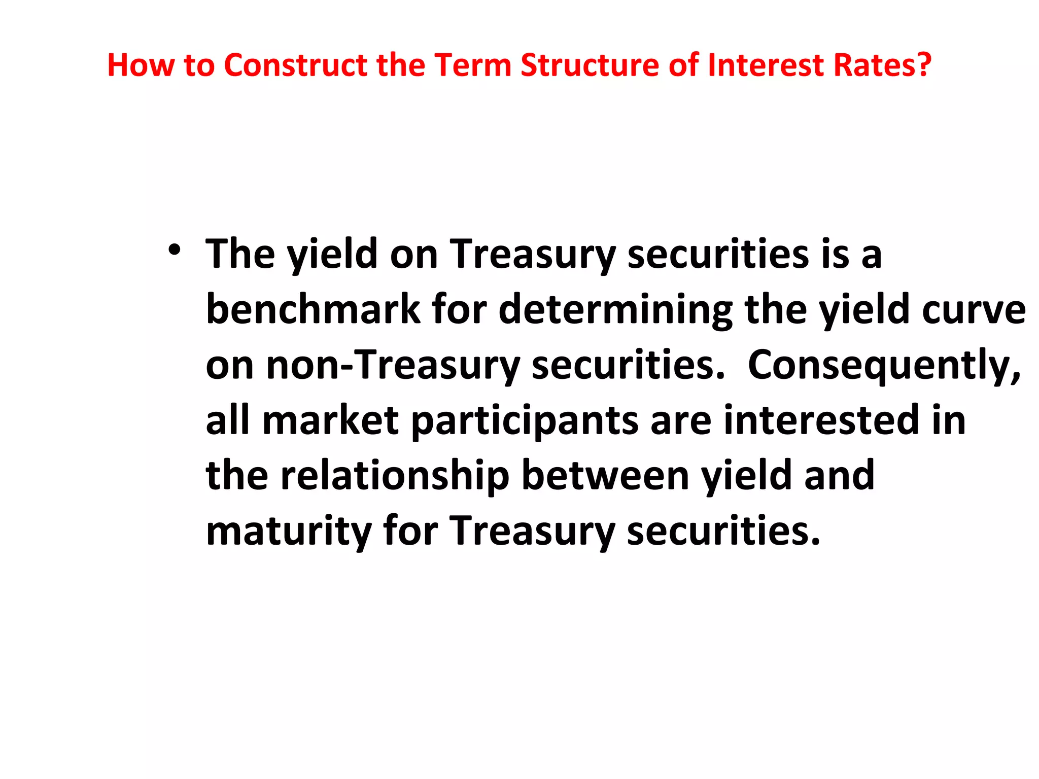 How to Construct the Term Structure of Interest Rates? The yield on Treasury securities is a benchmark for determining the yield curve on non-Treasury securities.  Consequently, all market participants are interested in the relationship between yield and maturity for Treasury securities.    