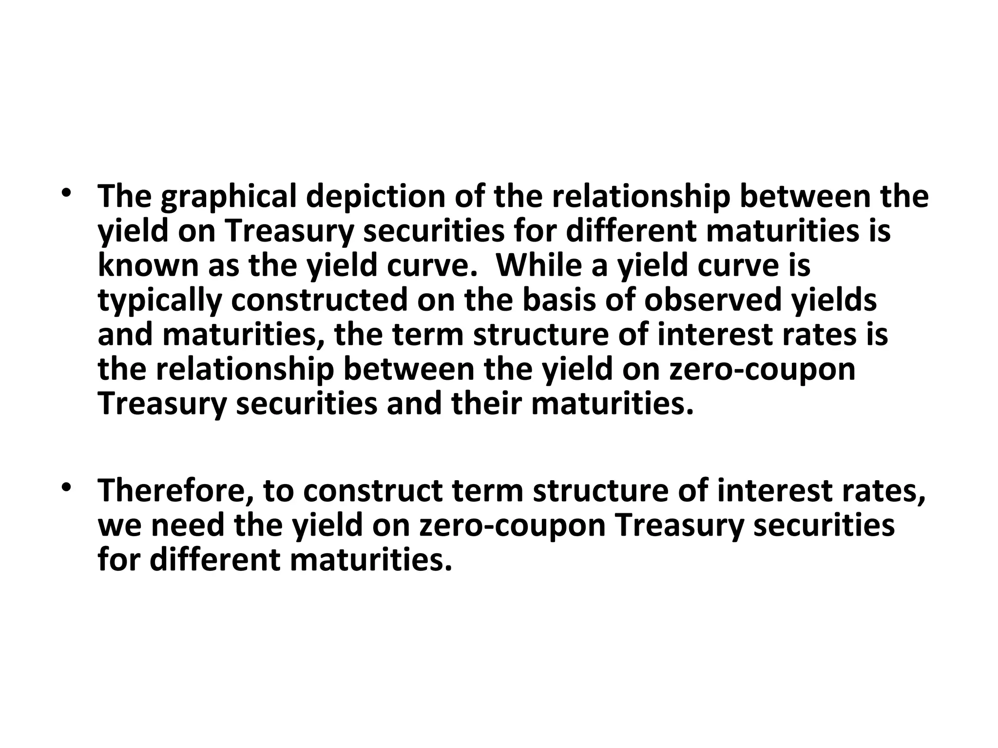 The graphical depiction of the relationship between the yield on Treasury securities for different maturities is known as the yield curve.  While a yield curve is typically constructed on the basis of observed yields and maturities, the term structure of interest rates is the relationship between the yield on zero-coupon Treasury securities and their maturities.   Therefore, to construct term structure of interest rates, we need the yield on zero-coupon Treasury securities for different maturities.    