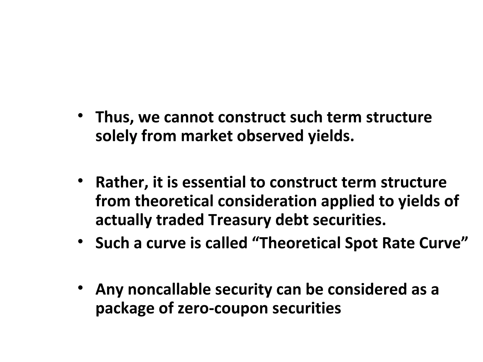 Thus, we cannot construct such term structure solely from market observed yields.    Rather, it is essential to construct term structure from theoretical consideration applied to yields of actually traded Treasury debt securities.  Such a curve is called “Theoretical Spot Rate Curve”   Any noncallable security can be considered as a package of zero-coupon securities 