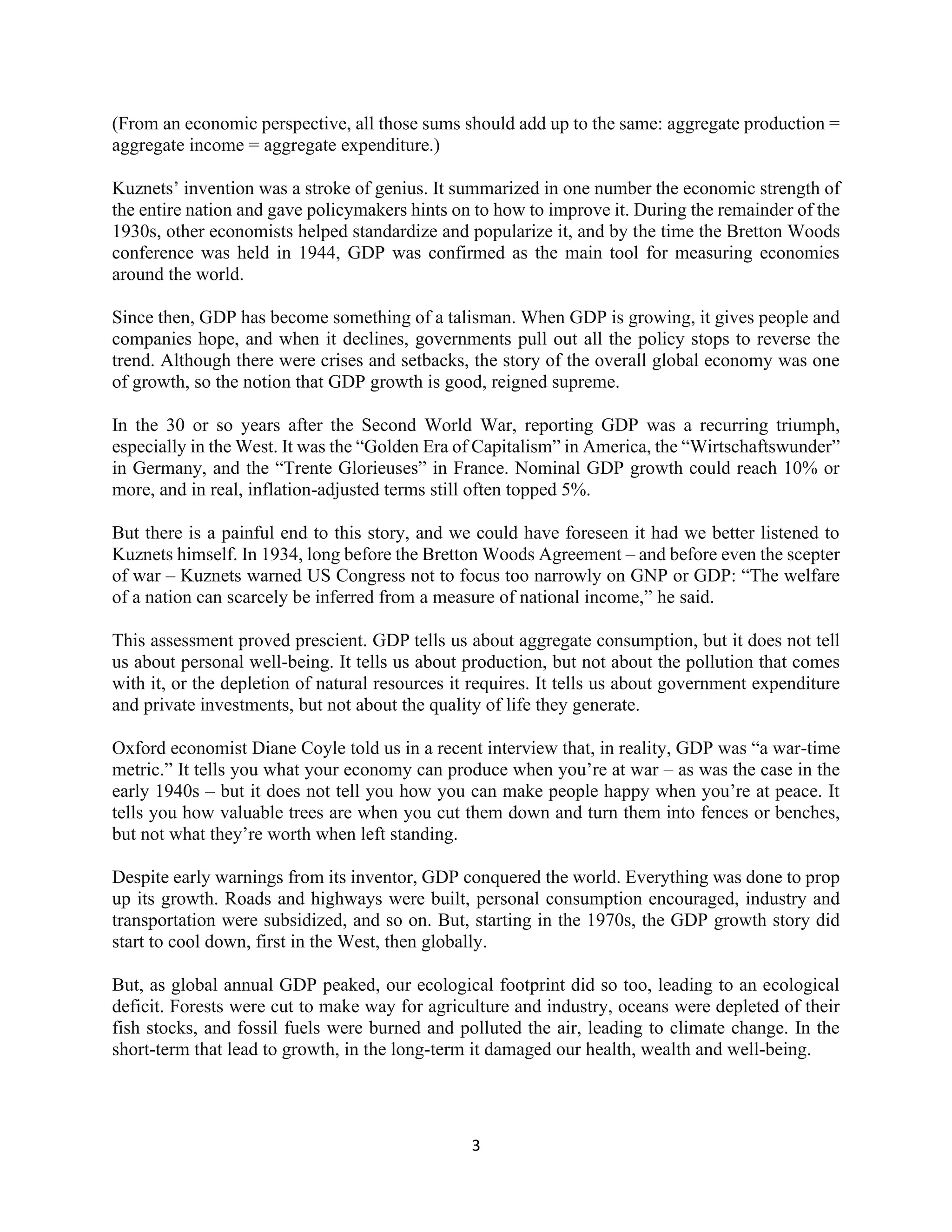 3
(From an economic perspective, all those sums should add up to the same: aggregate production =
aggregate income = aggregate expenditure.)
Kuznets’ invention was a stroke of genius. It summarized in one number the economic strength of
the entire nation and gave policymakers hints on to how to improve it. During the remainder of the
1930s, other economists helped standardize and popularize it, and by the time the Bretton Woods
conference was held in 1944, GDP was confirmed as the main tool for measuring economies
around the world.
Since then, GDP has become something of a talisman. When GDP is growing, it gives people and
companies hope, and when it declines, governments pull out all the policy stops to reverse the
trend. Although there were crises and setbacks, the story of the overall global economy was one
of growth, so the notion that GDP growth is good, reigned supreme.
In the 30 or so years after the Second World War, reporting GDP was a recurring triumph,
especially in the West. It was the “Golden Era of Capitalism” in America, the “Wirtschaftswunder”
in Germany, and the “Trente Glorieuses” in France. Nominal GDP growth could reach 10% or
more, and in real, inflation-adjusted terms still often topped 5%.
But there is a painful end to this story, and we could have foreseen it had we better listened to
Kuznets himself. In 1934, long before the Bretton Woods Agreement – and before even the scepter
of war – Kuznets warned US Congress not to focus too narrowly on GNP or GDP: “The welfare
of a nation can scarcely be inferred from a measure of national income,” he said.
This assessment proved prescient. GDP tells us about aggregate consumption, but it does not tell
us about personal well-being. It tells us about production, but not about the pollution that comes
with it, or the depletion of natural resources it requires. It tells us about government expenditure
and private investments, but not about the quality of life they generate.
Oxford economist Diane Coyle told us in a recent interview that, in reality, GDP was “a war-time
metric.” It tells you what your economy can produce when you’re at war – as was the case in the
early 1940s – but it does not tell you how you can make people happy when you’re at peace. It
tells you how valuable trees are when you cut them down and turn them into fences or benches,
but not what they’re worth when left standing.
Despite early warnings from its inventor, GDP conquered the world. Everything was done to prop
up its growth. Roads and highways were built, personal consumption encouraged, industry and
transportation were subsidized, and so on. But, starting in the 1970s, the GDP growth story did
start to cool down, first in the West, then globally.
But, as global annual GDP peaked, our ecological footprint did so too, leading to an ecological
deficit. Forests were cut to make way for agriculture and industry, oceans were depleted of their
fish stocks, and fossil fuels were burned and polluted the air, leading to climate change. In the
short-term that lead to growth, in the long-term it damaged our health, wealth and well-being.
 