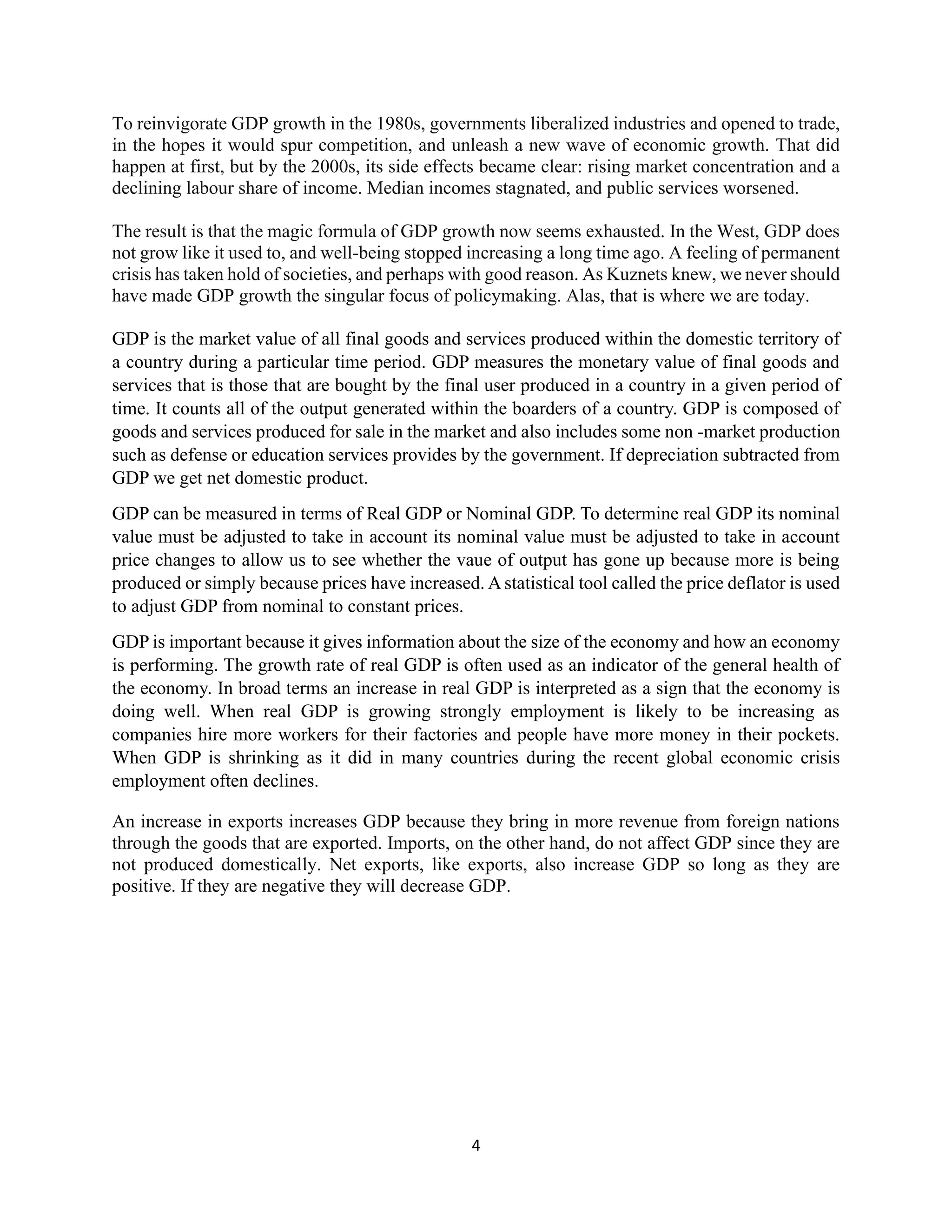 4
To reinvigorate GDP growth in the 1980s, governments liberalized industries and opened to trade,
in the hopes it would spur competition, and unleash a new wave of economic growth. That did
happen at first, but by the 2000s, its side effects became clear: rising market concentration and a
declining labour share of income. Median incomes stagnated, and public services worsened.
The result is that the magic formula of GDP growth now seems exhausted. In the West, GDP does
not grow like it used to, and well-being stopped increasing a long time ago. A feeling of permanent
crisis has taken hold of societies, and perhaps with good reason. As Kuznets knew, we never should
have made GDP growth the singular focus of policymaking. Alas, that is where we are today.
GDP is the market value of all final goods and services produced within the domestic territory of
a country during a particular time period. GDP measures the monetary value of final goods and
services that is those that are bought by the final user produced in a country in a given period of
time. It counts all of the output generated within the boarders of a country. GDP is composed of
goods and services produced for sale in the market and also includes some non -market production
such as defense or education services provides by the government. If depreciation subtracted from
GDP we get net domestic product.
GDP can be measured in terms of Real GDP or Nominal GDP. To determine real GDP its nominal
value must be adjusted to take in account its nominal value must be adjusted to take in account
price changes to allow us to see whether the vaue of output has gone up because more is being
produced or simply because prices have increased. A statistical tool called the price deflator is used
to adjust GDP from nominal to constant prices.
GDP is important because it gives information about the size of the economy and how an economy
is performing. The growth rate of real GDP is often used as an indicator of the general health of
the economy. In broad terms an increase in real GDP is interpreted as a sign that the economy is
doing well. When real GDP is growing strongly employment is likely to be increasing as
companies hire more workers for their factories and people have more money in their pockets.
When GDP is shrinking as it did in many countries during the recent global economic crisis
employment often declines.
An increase in exports increases GDP because they bring in more revenue from foreign nations
through the goods that are exported. Imports, on the other hand, do not affect GDP since they are
not produced domestically. Net exports, like exports, also increase GDP so long as they are
positive. If they are negative they will decrease GDP.
 