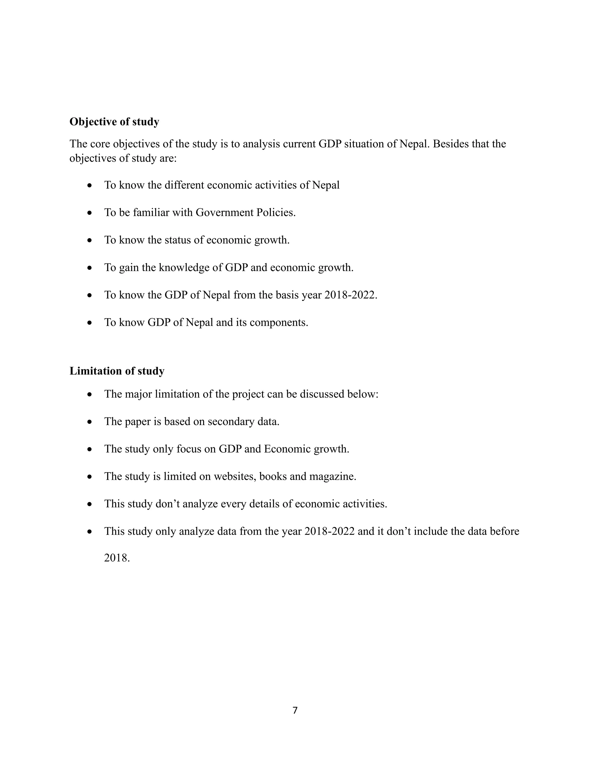 7
Objective of study
The core objectives of the study is to analysis current GDP situation of Nepal. Besides that the
objectives of study are:
• To know the different economic activities of Nepal
• To be familiar with Government Policies.
• To know the status of economic growth.
• To gain the knowledge of GDP and economic growth.
• To know the GDP of Nepal from the basis year 2018-2022.
• To know GDP of Nepal and its components.
Limitation of study
• The major limitation of the project can be discussed below:
• The paper is based on secondary data.
• The study only focus on GDP and Economic growth.
• The study is limited on websites, books and magazine.
• This study don’t analyze every details of economic activities.
• This study only analyze data from the year 2018-2022 and it don’t include the data before
2018.
 