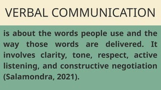 VERBAL COMMUNICATION
is about the words people use and the
way those words are delivered. It
involves clarity, tone, respect, active
listening, and constructive negotiation
(Salamondra, 2021).
 