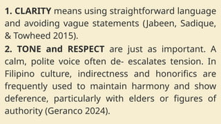 1. CLARITY means using straightforward language
and avoiding vague statements (Jabeen, Sadique,
& Towheed 2015).
2. TONE and RESPECT are just as important. A
calm, polite voice often de- escalates tension. In
Filipino culture, indirectness and honorifics are
frequently used to maintain harmony and show
deference, particularly with elders or figures of
authority (Geranco 2024).
 