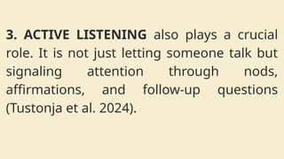 3. ACTIVE LISTENING also plays a crucial
role. It is not just letting someone talk but
signaling attention through nods,
affirmations, and follow-up questions
(Tustonja et al. 2024).
 