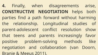 4. Finally, when disagreements arise,
CONSTRUCTIVE NEGOTIATION helps both
parties find a path forward without harming
the relationship. Longitudinal studies of
parent-adolescent conflict resolution show
that teens and parents increasingly favor
positive problem-solving methods like
negotiation and collaboration (van Doorn,
Branje & Meeus 2011).
 