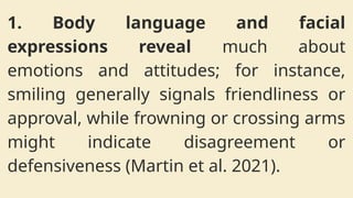 1. Body language and facial
expressions reveal much about
emotions and attitudes; for instance,
smiling generally signals friendliness or
approval, while frowning or crossing arms
might indicate disagreement or
defensiveness (Martin et al. 2021).
 