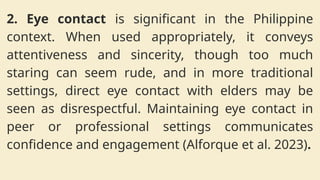 2. Eye contact is significant in the Philippine
context. When used appropriately, it conveys
attentiveness and sincerity, though too much
staring can seem rude, and in more traditional
settings, direct eye contact with elders may be
seen as disrespectful. Maintaining eye contact in
peer or professional settings communicates
confidence and engagement (Alforque et al. 2023).
 
