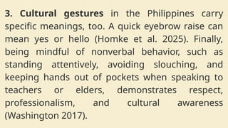 3. Cultural gestures in the Philippines carry
specific meanings, too. A quick eyebrow raise can
mean yes or hello (Homke et al. 2025). Finally,
being mindful of nonverbal behavior, such as
standing attentively, avoiding slouching, and
keeping hands out of pockets when speaking to
teachers or elders, demonstrates respect,
professionalism, and cultural awareness
(Washington 2017).
 