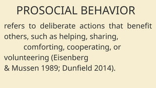 refers to deliberate actions that benefit
others, such as helping, sharing,
comforting, cooperating, or
volunteering (Eisenberg
& Mussen 1989; Dunfield 2014).
PROSOCIAL BEHAVIOR
 
