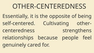 OTHER-CENTEREDNESS
Essentially, it is the opposite of being
self-centered. Cultivating other-
centeredness strengthens
relationships because people feel
genuinely cared for.
 