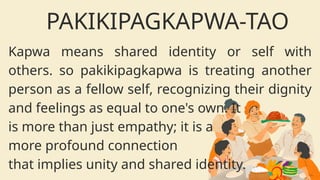 Kapwa means shared identity or self with
others. so pakikipagkapwa is treating another
person as a fellow self, recognizing their dignity
and feelings as equal to one's own. It
is more than just empathy; it is a
more profound connection
that implies unity and shared identity.
PAKIKIPAGKAPWA-TAO
 