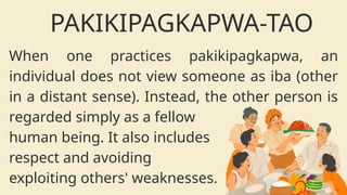 When one practices pakikipagkapwa, an
individual does not view someone as iba (other
in a distant sense). Instead, the other person is
regarded simply as a fellow
human being. It also includes
respect and avoiding
exploiting others' weaknesses.
PAKIKIPAGKAPWA-TAO
 