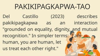 Del Castillo (2023) describes
pakikipagkapwa as an interaction
"grounded on equality, dignity, and mutual
recognition." In simpler terms: "I am
human, you are human, let
us treat each other right."
PAKIKIPAGKAPWA-TAO
 