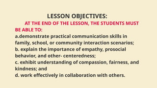 LESSON OBJECTIVES:
AT THE END OF THE LESSON, THE STUDENTS MUST
BE ABLE TO:
a.demonstrate practical communication skills in
family, school, or community interaction scenarios;
b. explain the importance of empathy, prosocial
behavior, and other- centeredness;
c. exhibit understanding of compassion, fairness, and
kindness; and
d. work effectively in collaboration with others.
 