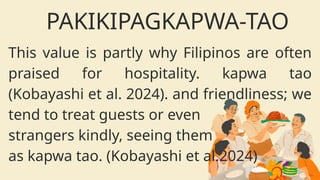 This value is partly why Filipinos are often
praised for hospitality. kapwa tao
(Kobayashi et al. 2024). and friendliness; we
tend to treat guests or even
strangers kindly, seeing them
as kapwa tao. (Kobayashi et al.2024)
PAKIKIPAGKAPWA-TAO
 