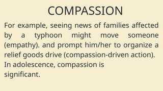 For example, seeing news of families affected
by a typhoon might move someone
(empathy). and prompt him/her to organize a
relief goods drive (compassion-driven action).
In adolescence, compassion is
significant.
COMPASSION
 