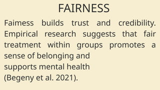 Faimess builds trust and credibility.
Empirical research suggests that fair
treatment within groups promotes a
sense of belonging and
supports mental health
(Begeny et al. 2021).
FAIRNESS
 