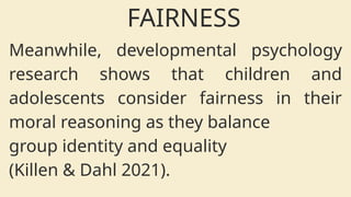 Meanwhile, developmental psychology
research shows that children and
adolescents consider fairness in their
moral reasoning as they balance
group identity and equality
(Killen & Dahl 2021).
FAIRNESS
 