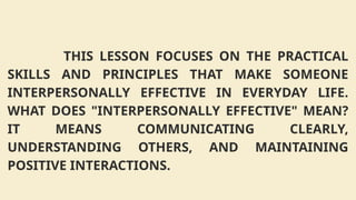 THIS LESSON FOCUSES ON THE PRACTICAL
SKILLS AND PRINCIPLES THAT MAKE SOMEONE
INTERPERSONALLY EFFECTIVE IN EVERYDAY LIFE.
WHAT DOES "INTERPERSONALLY EFFECTIVE" MEAN?
IT MEANS COMMUNICATING CLEARLY,
UNDERSTANDING OTHERS, AND MAINTAINING
POSITIVE INTERACTIONS.
 