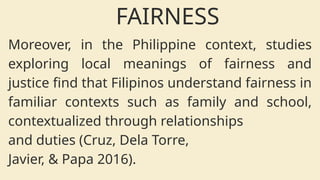 Moreover, in the Philippine context, studies
exploring local meanings of fairness and
justice find that Filipinos understand fairness in
familiar contexts such as family and school,
contextualized through relationships
and duties (Cruz, Dela Torre,
Javier, & Papa 2016).
FAIRNESS
 