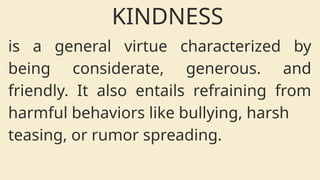 is a general virtue characterized by
being considerate, generous. and
friendly. It also entails refraining from
harmful behaviors like bullying, harsh
teasing, or rumor spreading.
KINDNESS
 