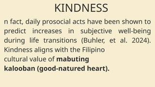 n fact, daily prosocial acts have been shown to
predict increases in subjective well-being
during life transitions (Buhler, et al. 2024).
Kindness aligns with the Filipino
cultural value of mabuting
kalooban (good-natured heart).
KINDNESS
 