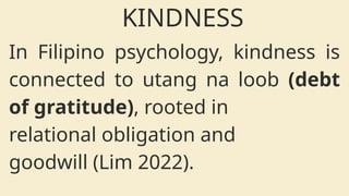 In Filipino psychology, kindness is
connected to utang na loob (debt
of gratitude), rooted in
relational obligation and
goodwill (Lim 2022).
KINDNESS
 