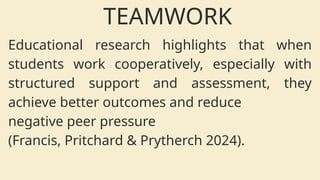 Educational research highlights that when
students work cooperatively, especially with
structured support and assessment, they
achieve better outcomes and reduce
negative peer pressure
(Francis, Pritchard & Prytherch 2024).
TEAMWORK
 