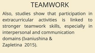 Also, studies show that participation in
extracurricular activities is linked to
stronger teamwork skills, especially in
interpersonal and communication
domains (Ivaniushina &
Zapletina 2015).
TEAMWORK
 