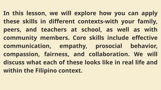 In this lesson, we will explore how you can apply
these skills in different contexts-with your family,
peers, and teachers at school, as well as with
community members. Core skills include effective
communication, empathy, prosocial behavior,
compassion, fairness, and collaboration. We will
discuss what each of these looks like in real life and
within the Filipino context.
 