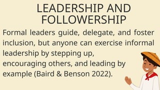 Formal leaders guide, delegate, and foster
inclusion, but anyone can exercise informal
leadership by stepping up,
encouraging others, and leading by
example (Baird & Benson 2022).
LEADERSHIP AND
FOLLOWERSHIP
 