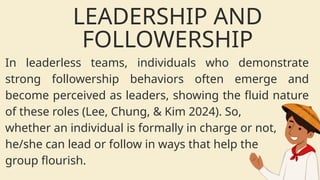 In leaderless teams, individuals who demonstrate
strong followership behaviors often emerge and
become perceived as leaders, showing the fluid nature
of these roles (Lee, Chung, & Kim 2024). So,
whether an individual is formally in charge or not,
he/she can lead or follow in ways that help the
group flourish.
LEADERSHIP AND
FOLLOWERSHIP
 