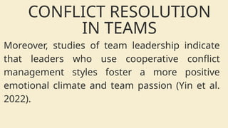Moreover, studies of team leadership indicate
that leaders who use cooperative conflict
management styles foster a more positive
emotional climate and team passion (Yin et al.
2022).
CONFLICT RESOLUTION
IN TEAMS
 