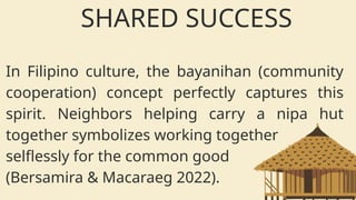 In Filipino culture, the bayanihan (community
cooperation) concept perfectly captures this
spirit. Neighbors helping carry a nipa hut
together symbolizes working together
selflessly for the common good
(Bersamira & Macaraeg 2022).
SHARED SUCCESS
 