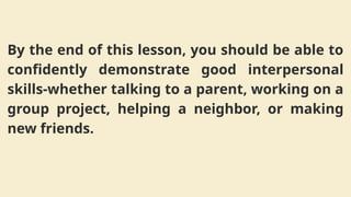 By the end of this lesson, you should be able to
confidently demonstrate good interpersonal
skills-whether talking to a parent, working on a
group project, helping a neighbor, or making
new friends.
 