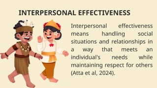 Interpersonal effectiveness
means handling social
situations and relationships in
a way that meets an
individual's needs while
maintaining respect for others
(Atta et al, 2024).
INTERPERSONAL EFFECTIVENESS
 
