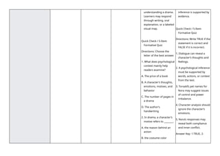understanding a drama.
Learners may respond
through writing, oral
explanation, or a labeled
visual map.
Quick Check / 5-Item
Formative Quiz
Directions: Choose the
letter of the best answer.
1. What does psychological
context mainly help
readers examine?
A. The price of a book
B. A character’s thoughts,
emotions, motives, and
behavior
C. The number of pages in
a drama
D. The author’s
handwriting
2. In drama, a character’s
motive refers to ________.
A. the reason behind an
action
B. the costume color
inference is supported by
evidence.
Quick Check / 5-Item
Formative Quiz
Directions: Write TRUE if the
statement is correct and
FALSE if it is incorrect.
1. Dialogue can reveal a
character’s thoughts and
feelings.
2. A psychological inference
must be supported by
words, actions, or context
from the text.
3. Torvald’s pet names for
Nora may suggest issues
of control and power
imbalance.
4. Character analysis should
ignore the character’s
emotions.
5. Nora’s responses may
reveal both compliance
and inner conflict.
Answer Key: 1-TRUE, 2-
 