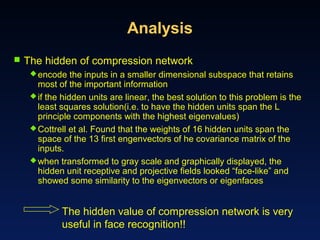 Analysis
 The hidden of compression network
encode the inputs in a smaller dimensional subspace that retains
most of the important information
if the hidden units are linear, the best solution to this problem is the
least squares solution(i.e. to have the hidden units span the L
principle components with the highest eigenvalues)
Cottrell et al. Found that the weights of 16 hidden units span the
space of the 13 first engenvectors of he covariance matrix of the
inputs.
when transformed to gray scale and graphically displayed, the
hidden unit receptive and projective fields looked “face-like” and
showed some similarity to the eigenvectors or eigenfaces
The hidden value of compression network is very
useful in face recognition!!
 