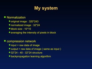 My system
 Normalization
original image : 320*243
normalized image : 32*24
block size : 10*10
averaging the intensity of pixels in block
 compression network
input = raw data of image
output = raw data of image ( same as input )
32*24 - 40 - 32*24 structure
backpropagation learning algorithm
 