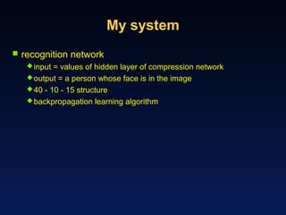 My system
 recognition network
input = values of hidden layer of compression network
output = a person whose face is in the image
40 - 10 - 15 structure
backpropagation learning algorithm
 