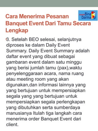 Cara Menerima Pesanan
Banquet Event Dari Tamu Secara
Lengkap
,3. Setelah BEO selesai, selanjutnya
diproses ke dalam Daily Event
Summary. Daily Event Summary adalah
daftar event yang dibuat sebagai
gambaran event dalam satu minggu
yang berisi jumlah tamu (pax),waktu
penyelenggaraan acara, nama ruang
atau meeting room yang akan
digunakan,dan informasi lainnya yang
yang bertujuan untuk mempersiapkan
segala yang yang bertujuan untuk
mempersiapkan segala perlengkapan
yang dibutuhkan serta sumberdaya
manusianya Itulah tiga langkah cara
menerima order Banquet Event dari
client.
 